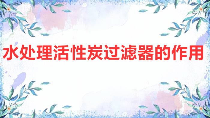 水處理活性炭過(guò)濾器的作用（活性炭過(guò)濾器的工作原理及作用介紹）