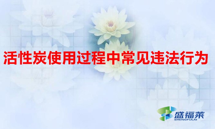 活性炭使用過程中常見違法行為，以及企業(yè)應(yīng)如何規(guī)范化管理?