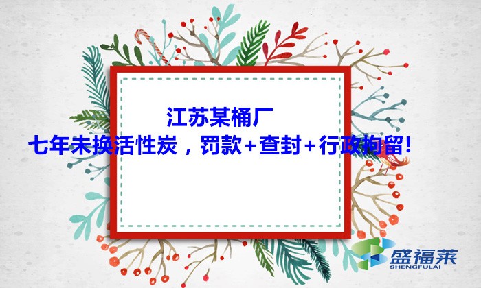 江蘇某桶廠七年未換活性炭，罰款+查封+行政拘留!大家引以為戒！